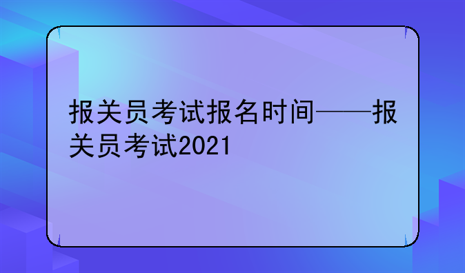 报关员考试报名时间——报关员考试2021
