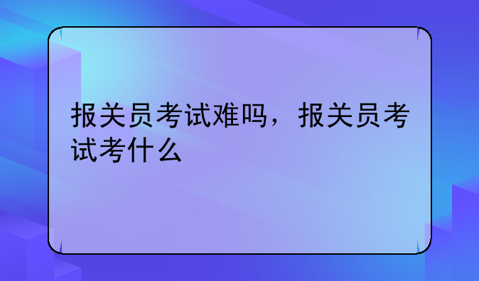 报关员考试难吗，报关员考试考什么