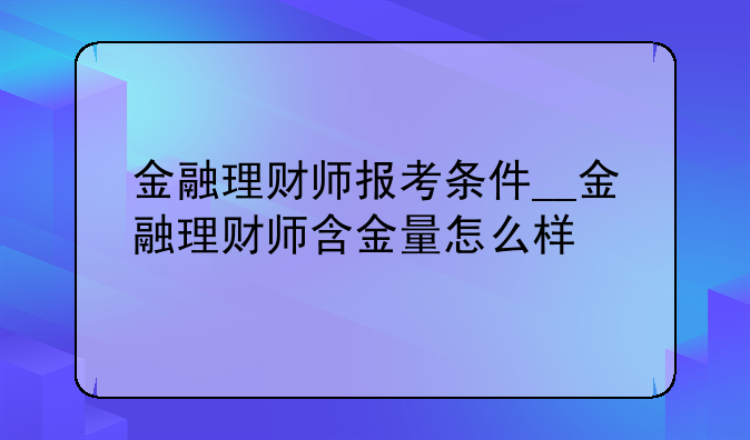 金融理财师报考条件__金融理财师含金量怎么样
