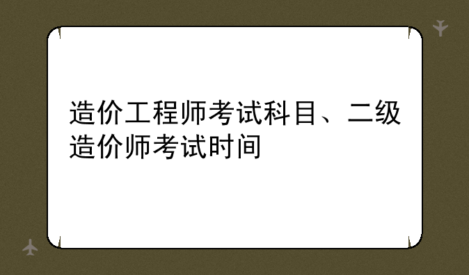 造价工程师考试科目、二级造价师考试时间