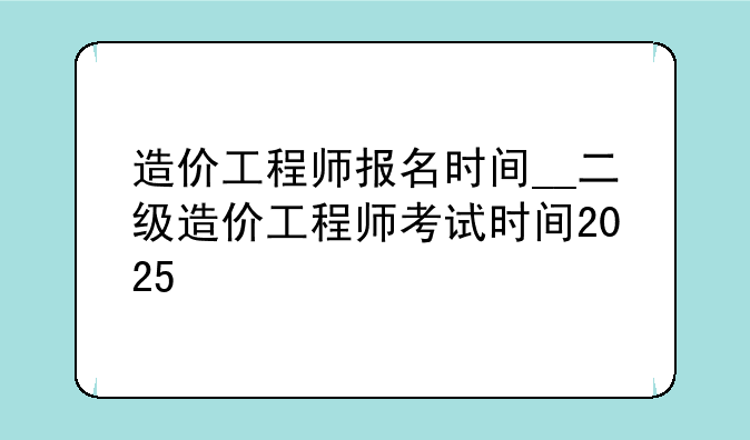 造价工程师报名时间__二级造价工程师考试时间2025