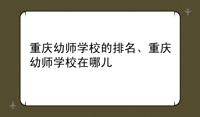 重庆幼师学校的排名、重庆幼师学校在哪儿