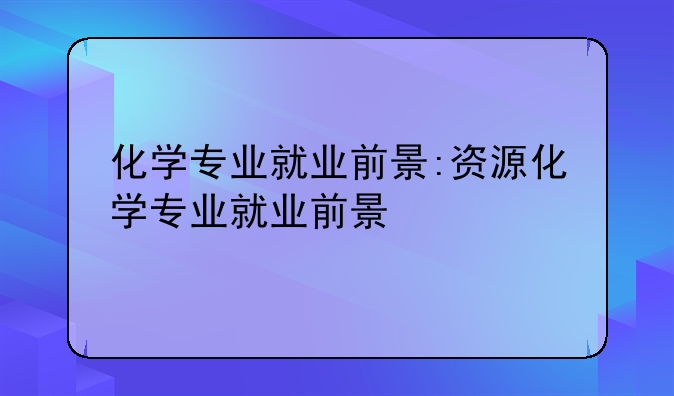 化学专业就业前景:资源化学专业就业前景