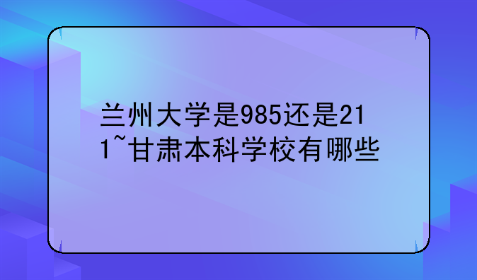 兰州大学是985还是211~甘肃本科学校有哪些