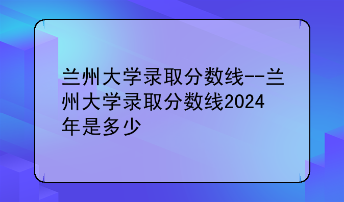 兰州大学录取分数线--兰州大学录取分数线2024年是多少