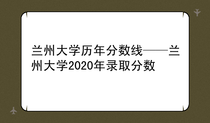 兰州大学历年分数线——兰州大学2020年录取分数