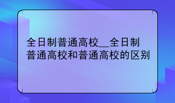 全日制普通高校__全日制普通高校和普通高校的区别