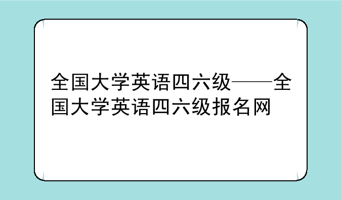 全国大学英语四六级——全国大学英语四六级报名网