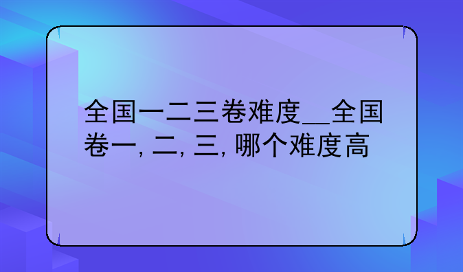 全国一二三卷难度__全国卷一,二,三,哪个难度高