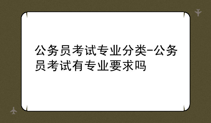公务员考试专业分类-公务员考试有专业要求吗