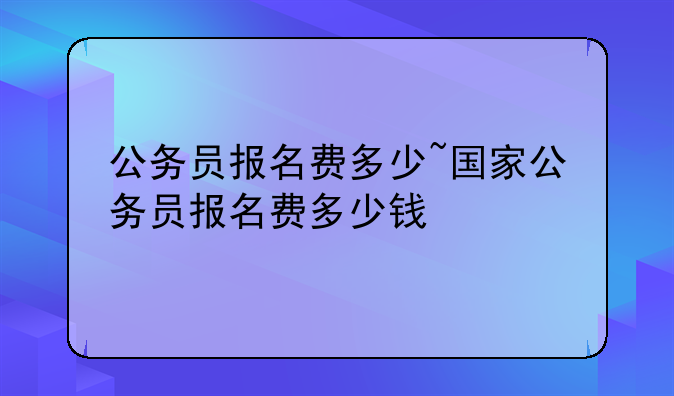 公务员报名费多少~国家公务员报名费多少钱