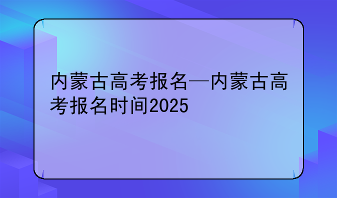 内蒙古高考报名—内蒙古高考报名时间2025