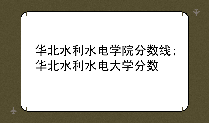 华北水利水电学院分数线;华北水利水电大学分数